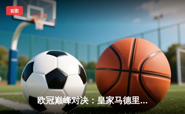 欧冠巅峰对决：皇家马德里2-1险胜拜仁慕尼黑，本泽马绝杀助球队挺进决赛