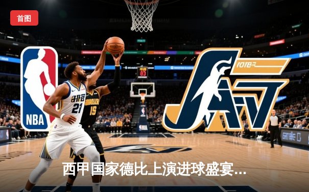 西甲国家德比上演进球盛宴，皇马3-2险胜巴萨