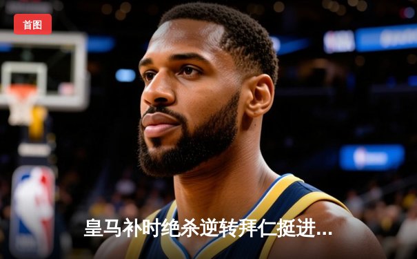 皇马补时绝杀逆转拜仁挺进欧冠决赛，何塞卢替补双响铸就传奇之夜